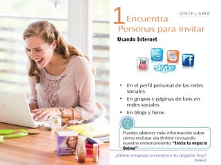 ¿Cómo empezar a construir tu negocio hoy?
Curso 2
Puedes obtener más información sobre
cómo reclutar vía Online revisando
nuestro entrenamiento “Inicia tu negocio
Online”
Tips!
• En el perfil personal de las redes
sociales
• En grupos y páginas de fans en
redes sociales
• En blogs y foros
1Encuentra
Personas para Invitar
Usando Internet
 