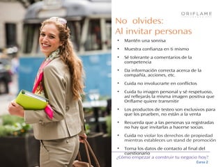 ¿Cómo empezar a construir tu negocio hoy?
Curso 2
No olvides:
Al invitar personas
• Mantén una sonrisa
• Muestra confianza en ti mismo
• Sé tolerante a comentarios de la
competencia
• Da información correcta acerca de la
compañía, acciones, etc.
• Cuida no involucrarte en conflictos
• Cuida tu imagen personal y sé respetuoso,
así reflejarás la misma imagen positiva que
Oriflame quiere transmitir
• Los productos de testeo son exclusivos para
que los prueben, no están a la venta
• Recuerda que a las personas ya registradas
no hay que invitarlas a hacerse socias.
• Cuida no violar los derechos de propiedad
mientras estableces un stand de promoción
• Toma los datos de contacto al final del
cuestionario
 