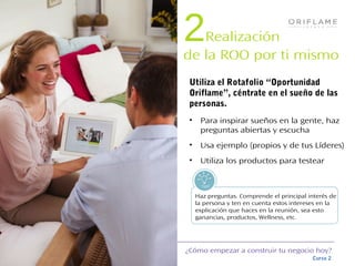 ¿Cómo empezar a construir tu negocio hoy?
Curso 2
Tips!
2Realización
de la ROO por ti mismo
• Para inspirar sueños en la gente, haz
preguntas abiertas y escucha
• Usa ejemplo (propios y de tus Líderes)
• Utiliza los productos para testear
Utiliza el Rotafolio “Oportunidad
Oriflame”, céntrate en el sueño de las
personas.
Haz preguntas. Comprende el principal interés de
la persona y ten en cuenta estos intereses en la
explicación que haces en la reunión, sea esto
ganancias, productos, Wellness, etc.
 