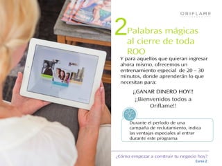 ¿Cómo empezar a construir tu negocio hoy?
Curso 2
Y para aquellos que quieran ingresar
ahora mismo, ofrecemos un
entrenamiento especial de 20 – 30
minutos, donde aprenderán lo que
necesitan para:
Tips!
Durante el período de una
campaña de reclutamiento, indica
las ventajas especiales al entrar
durante este programa
¡¡GANAR DINERO HOY!!
¡¡Bienvenidos todos a
Oriflame!!
Palabras mágicas
al cierre de toda
ROO
2
 