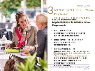 ¿Cómo empezar a construir tu negocio hoy?
Curso 2
Realiza el “Inicio
Perfecto”
a los nuevos
Empresarios
• El nuevo
Empresario está
entusiasmado
• Motiva a tomar
acciones de
inmediato
• Enséñale a
Mostrar, Invitar y
Asistir
• La confianza y la
autoestima del
Empresario
crecerán
¡Realizar los 25 minutos de un
Inicio Perfecto es una gran
inversión!
3
Los 25 minutos más
importantes en la carrera de un
Empresario
 