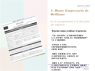 ¿Cómo empezar a construir tu negocio hoy?
Curso 2
1. Hazte Empresario de
Oriflame
Es el compromiso y la decisión
de ingresar.
Enseña cómo realizar el proceso
•Si usas convenio:
Llena sólo nombre
y firma
•Usa las
herramientas
online
•No hables de
crédito, hazlo
después
•No le pases el
contrato para que
lo llene en su
casa
 
