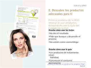 ¿Cómo empezar a construir tu negocio hoy?
Curso 2
2. Descubre los productos
adecuados para ti
Primera promesa de la ROO:
Ahorrar al usar productos,
demuéstralo con la Guía del
Cuidado de la Piel
Enseña cómo usar los tester
•No des el resultado
•Pide que busque y desarrolle el
proceso
•No actúes como cosmetóloga
Enseña cómo usar la guía
•Los productos de tratamiento
crean
fidelidad.
•Garantizan el consumo
permanente
 