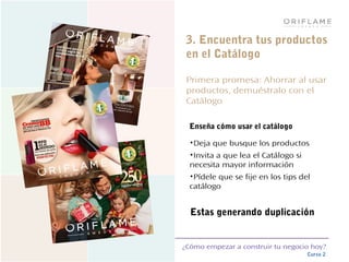 ¿Cómo empezar a construir tu negocio hoy?
Curso 2
3. Encuentra tus productos
en el Catálogo
Primera promesa: Ahorrar al usar
productos, demuéstralo con el
Catálogo
Enseña cómo usar el catálogo
•Deja que busque los productos
•Invita a que lea el Catálogo si
necesita mayor información
•Pídele que se fije en los tips del
catálogo
Estas generando duplicación
 