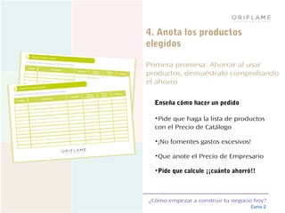 ¿Cómo empezar a construir tu negocio hoy?
Curso 2
4. Anota los productos
elegidos
Primera promesa: Ahorrar al usar
productos, demuéstralo comprobando
el ahorro
Enseña cómo hacer un pedido
•Pide que haga la lista de productos
con el Precio de Catálogo
•¡No fomentes gastos excesivos!
•Que anote el Precio de Empresario
•Pide que calcule ¡¡cuánto ahorró!!
 