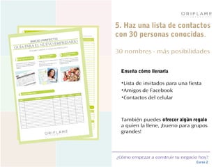 ¿Cómo empezar a construir tu negocio hoy?
Curso 2
5. Haz una lista de contactos
con 30 personas conocidas.
30 nombres - más posibilidades
Enseña cómo llenarla
•Lista de invitados para una fiesta
•Amigos de Facebook
•Contactos del celular
También puedes ofrecer algún regalo
a quien la llene, ¡bueno para grupos
grandes!
 