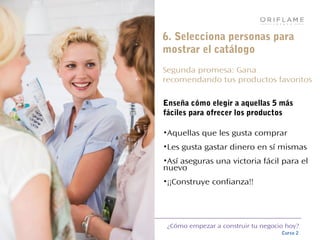 ¿Cómo empezar a construir tu negocio hoy?
Curso 2
6. Selecciona personas para
mostrar el catálogo
Segunda promesa: Gana
recomendando tus productos favoritos
Enseña cómo elegir a aquellas 5 más
fáciles para ofrecer los productos
•Aquellas que les gusta comprar
•Les gusta gastar dinero en sí mismas
•Así aseguras una victoria fácil para el
nuevo
•¡¡Construye confianza!!
 