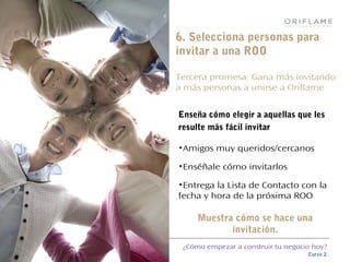 ¿Cómo empezar a construir tu negocio hoy?
Curso 2
6. Selecciona personas para
invitar a una ROO
Tercera promesa: Gana más invitando
a más personas a unirse a Oriflame
Enseña cómo elegir a aquellas que les
resulte más fácil invitar
•Amigos muy queridos/cercanos
•Enséñale cómo invitarlos
•Entrega la Lista de Contacto con la
fecha y hora de la próxima ROO
Muestra cómo se hace una
invitación.
 