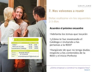 ¿Cómo empezar a construir tu negocio hoy?
Curso 2
7. Nos volvemos a reunir
Debe realizarse en los siquientes
2-3 días
Acuerden el próximo encuentro
•Adelanta los temas que tocarán
•¿Cómo te fue mostrando el
Catálogo e invitando a las
personas a la ROO?
•Asegúrate de que no tenga dudas
respecto a los contenidos de la
ROO y el Inicio Perfecto
ROO con el Líder 10:00 15/05
Lanzamiento Catálogo 12:00 24/05
Visita 1 18:30 6/05
Amanda Silva P
01 33 44 55
amandasilvapicart70@hotmail,com
 