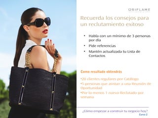 ¿Cómo empezar a construir tu negocio hoy?
Curso 2
Recuerda los consejos para
un reclutamiento exitoso
• Habla con un mínimo de 3 personas
por día
• Pide referencias
• Mantén actualizada tu Lista de
Contactos
Como resultado obtendrás
•20 clientes regulares por Catálogo
•5 personas que asistan a una Reunión de
Oportunidad
•Por lo menos 1 nuevo Reclutado por
semana
 