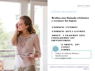 ¿Cómo empezar a construir tu negocio hoy?
Curso 2
Cómo reconocer
Realiza una llamada telefónica
y reconoce los logros
•Primer pedido
•Primer Reclutado
•Nivel logrado del
Programa de
Bienvenida.
•Nuevo Nivel de
Incentivo
monetarioTips!
Utilice un sistema Alertas y
Notificaciones
en tu página web
 