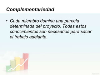 Complementariedad

• Cada miembro domina una parcela
  determinada del proyecto. Todas estos
  conocimientos son necesarios para sacar
  el trabajo adelante.
 