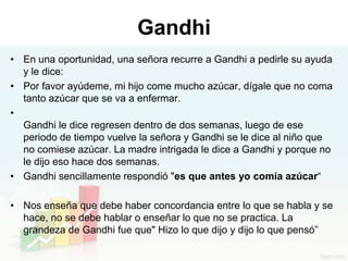 Gandhi
• En una oportunidad, una señora recurre a Gandhi a pedirle su ayuda
  y le dice:
• Por favor ayúdeme, mi hijo come mucho azúcar, dígale que no coma
  tanto azúcar que se va a enfermar.
•
  Gandhi le dice regresen dentro de dos semanas, luego de ese
  periodo de tiempo vuelve la señora y Gandhi se le dice al niño que
  no comiese azúcar. La madre intrigada le dice a Gandhi y porque no
  le dijo eso hace dos semanas.
• Gandhi sencillamente respondió "es que antes yo comía azúcar“

• Nos enseña que debe haber concordancia entre lo que se habla y se
  hace, no se debe hablar o enseñar lo que no se practica. La
  grandeza de Gandhi fue que" Hizo lo que dijo y dijo lo que pensó”
 