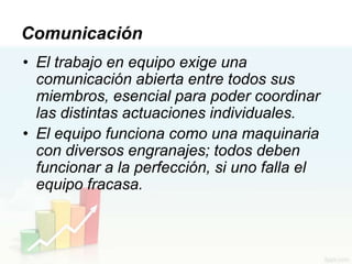 Comunicación
• El trabajo en equipo exige una
  comunicación abierta entre todos sus
  miembros, esencial para poder coordinar
  las distintas actuaciones individuales.
• El equipo funciona como una maquinaria
  con diversos engranajes; todos deben
  funcionar a la perfección, si uno falla el
  equipo fracasa.
 