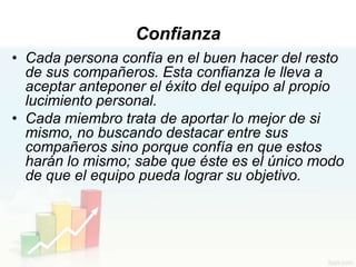 Confianza
• Cada persona confía en el buen hacer del resto
  de sus compañeros. Esta confianza le lleva a
  aceptar anteponer el éxito del equipo al propio
  lucimiento personal.
• Cada miembro trata de aportar lo mejor de si
  mismo, no buscando destacar entre sus
  compañeros sino porque confía en que estos
  harán lo mismo; sabe que éste es el único modo
  de que el equipo pueda lograr su objetivo.
 