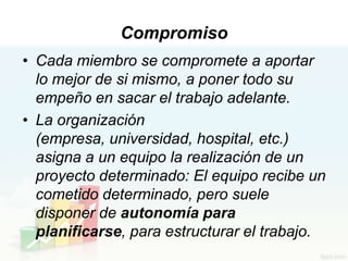 Compromiso
• Cada miembro se compromete a aportar
  lo mejor de si mismo, a poner todo su
  empeño en sacar el trabajo adelante.
• La organización
  (empresa, universidad, hospital, etc.)
  asigna a un equipo la realización de un
  proyecto determinado: El equipo recibe un
  cometido determinado, pero suele
  disponer de autonomía para
  planificarse, para estructurar el trabajo.
 