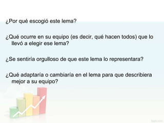 ¿Por qué escogió este lema?

¿Qué ocurre en su equipo (es decir, qué hacen todos) que lo
  llevó a elegir ese lema?

¿Se sentiría orgulloso de que este lema lo representara?

¿Qué adaptaría o cambiaría en el lema para que describiera
  mejor a su equipo?
 