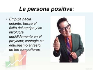 La persona positiva:
• Empuja hacia
  delante, busca el
  éxito del equipo y se
  involucra
  decididamente en el
  proyecto; contagia su
  entusiasmo al resto
  de los compañeros.
 