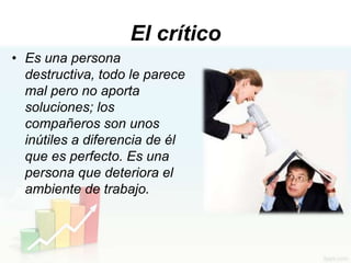 El crítico
• Es una persona
  destructiva, todo le parece
  mal pero no aporta
  soluciones; los
  compañeros son unos
  inútiles a diferencia de él
  que es perfecto. Es una
  persona que deteriora el
  ambiente de trabajo.
 