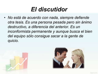 El discutidor
• No está de acuerdo con nada, siempre defiende
  otra tesis. Es una persona pesada pero sin ánimo
  destructivo, a diferencia del anterior. Es un
  inconformista permanente y aunque busca el bien
  del equipo sólo consigue sacar a la gente de
  quicio.
 