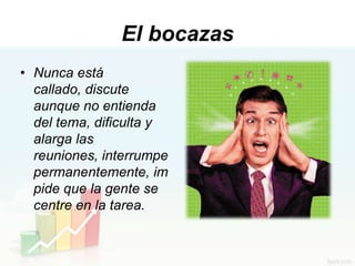 El bocazas
• Nunca está
  callado, discute
  aunque no entienda
  del tema, dificulta y
  alarga las
  reuniones, interrumpe
  permanentemente, im
  pide que la gente se
  centre en la tarea.
 