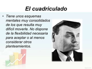 El cuadriculado
• Tiene unos esquemas
  mentales muy consolidados
  de los que resulta muy
  difícil moverle. No dispone
  de la flexibilidad necesaria
  para aceptar o al menos
  considerar otros
  planteamientos.
 