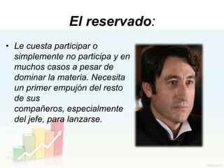 El reservado:
• Le cuesta participar o
  simplemente no participa y en
  muchos casos a pesar de
  dominar la materia. Necesita
  un primer empujón del resto
  de sus
  compañeros, especialmente
  del jefe, para lanzarse.
 