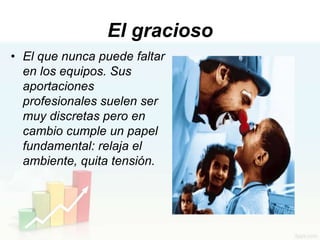 El gracioso
• El que nunca puede faltar
  en los equipos. Sus
  aportaciones
  profesionales suelen ser
  muy discretas pero en
  cambio cumple un papel
  fundamental: relaja el
  ambiente, quita tensión.
 