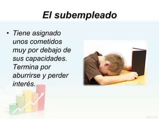 El subempleado
• Tiene asignado
  unos cometidos
  muy por debajo de
  sus capacidades.
  Termina por
  aburrirse y perder
  interés.
 