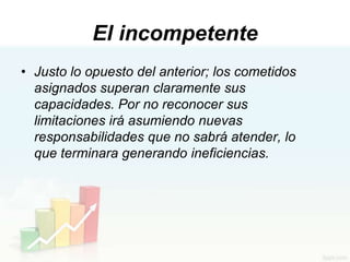 El incompetente
• Justo lo opuesto del anterior; los cometidos
  asignados superan claramente sus
  capacidades. Por no reconocer sus
  limitaciones irá asumiendo nuevas
  responsabilidades que no sabrá atender, lo
  que terminara generando ineficiencias.
 