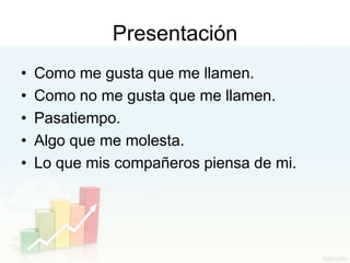 Presentación
•   Como me gusta que me llamen.
•   Como no me gusta que me llamen.
•   Pasatiempo.
•   Algo que me molesta.
•   Lo que mis compañeros piensa de mi.
 