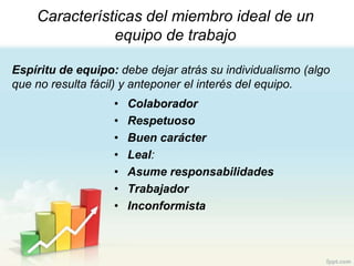 Características del miembro ideal de un
               equipo de trabajo

Espíritu de equipo: debe dejar atrás su individualismo (algo
que no resulta fácil) y anteponer el interés del equipo.
                   •   Colaborador
                   •   Respetuoso
                   •   Buen carácter
                   •   Leal:
                   •   Asume responsabilidades
                   •   Trabajador
                   •   Inconformista
 