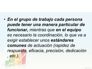 • En el grupo de trabajo cada persona
  puede tener una manera particular de
  funcionar, mientras que en el equipo
  es necesario la coordinación, lo que va a
  exigir establecer unos estándares
  comunes de actuación (rapidez de
  respuesta, eficacia, precisión, dedicación
  , etc.).
 