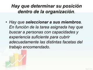 Hay que determinar su posición
     dentro de la organización.

• Hay que seleccionar a sus miembros.
  En función de la tarea asignada hay que
  buscar a personas con capacidades y
  experiencia suficiente para cubrir
  adecuadamente las distintas facetas del
  trabajo encomendado.
 