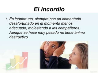 El incordio
• Es inoportuno, siempre con un comentario
  desafortunado en el momento menos
  adecuado, molestando a los compañeros.
  Aunque se hace muy pesado no tiene ánimo
  destructivo.
 