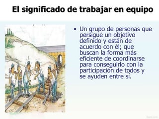 El significado de trabajar en equipo

               • Un grupo de personas que
                 persigue un objetivo
                 definido y están de
                 acuerdo con él; que
                 buscan la forma más
                 eficiente de coordinarse
                 para conseguirlo con la
                 participación de todos y
                 se ayuden entre sí.
 