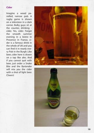 Cider

Imagine a wood pa-
nelled, narrow pub. A
rugby game is shown
on a television in a dark
corner. Bulky guys sit at
the counter, drinking -
cider. Yes, cider. Forget
the smooth summer
evening in a bistro in
Provence in France, ci-
der is a famous drink in
the whole of UK and you
can find it in nearly eve-
ry Pub in the Burgh. Like
beer, cider here is drawn
on a tap like ales. And
if you cannot quit with
beer, just order a Snake
Bite and the Bartender
will mix you the cider
with a shot of light beer.
Cheers!




                             19
 