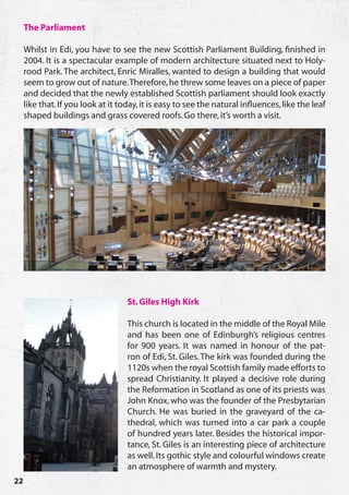 The Parliament

     Whilst in Edi, you have to see the new Scottish Parliament Building, finished in
     2004. It is a spectacular example of modern architecture situated next to Holy-
     rood Park. The architect, Enric Miralles, wanted to design a building that would
     seem to grow out of nature. Therefore, he threw some leaves on a piece of paper
     and decided that the newly established Scottish parliament should look exactly
     like that. If you look at it today, it is easy to see the natural influences, like the leaf
     shaped buildings and grass covered roofs. Go there, it’s worth a visit.




                                    St. Giles High Kirk

                                    This church is located in the middle of the Royal Mile
                                    and has been one of Edinburgh’s religious centres
                                    for 900 years. It was named in honour of the pat-
                                    ron of Edi, St. Giles. The kirk was founded during the
                                    1120s when the royal Scottish family made efforts to
                                    spread Christianity. It played a decisive role during
                                    the Reformation in Scotland as one of its priests was
                                    John Knox, who was the founder of the Presbytarian
                                    Church. He was buried in the graveyard of the ca-
                                    thedral, which was turned into a car park a couple
                                    of hundred years later. Besides the historical impor-
                                    tance, St. Giles is an interesting piece of architecture
                                    as well. Its gothic style and colourful windows create
                                    an atmosphere of warmth and mystery.
22
 