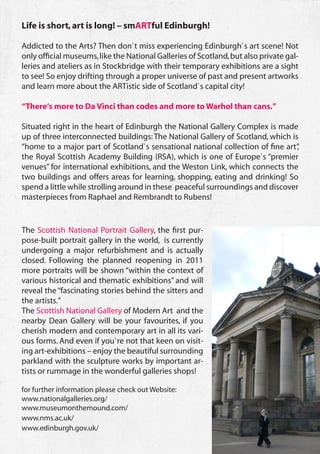Life is short, art is long! – smARTful Edinburgh!

Addicted to the Arts? Then don`t miss experiencing Edinburgh`s art scene! Not
only official museums, like the National Galleries of Scotland, but also private gal-
leries and ateliers as in Stockbridge with their temporary exhibitions are a sight
to see! So enjoy drifting through a proper universe of past and present artworks
and learn more about the ARTistic side of Scotland`s capital city!

“There‘s more to Da Vinci than codes and more to Warhol than cans.”

Situated right in the heart of Edinburgh the National Gallery Complex is made
up of three interconnected buildings: The National Gallery of Scotland, which is
“home to a major part of Scotland`s sensational national collection of fine art” ,
the Royal Scottish Academy Building (RSA), which is one of Europe`s “premier
venues” for international exhibitions, and the Weston Link, which connects the
two buildings and offers areas for learning, shopping, eating and drinking! So
spend a little while strolling around in these peaceful surroundings and discover
masterpieces from Raphael and Rembrandt to Rubens!


The Scottish National Portrait Gallery, the first pur-
pose-built portrait gallery in the world, is currently
undergoing a major refurbishment and is actually
closed. Following the planned reopening in 2011
more portraits will be shown “within the context of
various historical and thematic exhibitions” and will
reveal the “fascinating stories behind the sitters and
the artists.”
The Scottish National Gallery of Modern Art and the
nearby Dean Gallery will be your favourites, if you
cherish modern and contemporary art in all its vari-
ous forms. And even if you`re not that keen on visit-
ing art-exhibitions – enjoy the beautiful surrounding
parkland with the sculpture works by important ar-
tists or rummage in the wonderful galleries shops!

for further information please check out Website:
www.nationalgalleries.org/
www.museumonthemound.com/
www.nms.ac.uk/
www.edinburgh.gov.uk/
                                                                                        35
 
