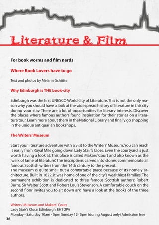 Literature & Film
     For book worms and film nerds

     Where Book Lovers have to go

     Text and photos by Melanie Schütte

     Why Edinburgh is THE book-city

     Edinburgh was the first UNESCO World City of Literature. This is not the only rea-
     son why you should have a look at the widespread history of literature in this city
     during your stay. There are a lot of opportunities for literary interests. Discover
     the places where famous authors found inspiration for their stories on a litera-
     ture tour. Learn more about them in the National Library and finally go shopping
     in the unique antiquarian bookshops.

     The Writers’ Museum

     Start your literature adventure with a visit to the Writers’ Museum. You can reach
     it easily from Royal Mile going down Lady Stair’s Close. Even the courtyard is just
     worth having a look at. This place is called Makars’ Court and also known as the
     ‘walk of fame of literature’. The inscriptions carved into stones commemorate all
     famous Scottish writers from the 14th century to the present.
     The museum is quite small but a comfortable place because of its homely ar-
     chitecture. Built in 1622, it was home of one of the city’s wealthiest families. The
     permanent exhibition is dedicated to three famous Scottish authors: Robert
     Burns, Sir Walter Scott and Robert Louis Stevenson. A comfortable couch on the
     second floor invites you to sit down and have a look at the books of the three
     authors.

     Writers‘ Museum and Makars‘ Court
     Lady Stair‘s Close, Edinburgh, EH1 2PA
     Monday - Saturday 10am - 5pm Sunday 12 - 5pm (during August only) Admission free
36
 