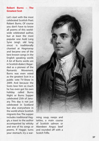 Robert Burns – The
Greatest Scot

Let’s start with the most
celebrated Scottish Poet:
Robert Burns. Of course
you don’t have to know
all poems of this world-
wide celebrated author,
but at least the most
popular one: Auld Lang
Syne (engl.: old long
since) is traditionally
chanted at Hogmanay
and became one of the
best known songs in the
English speaking world.
A lot of Burns works are
in Scottish dialect. Regar-
ded as a pioneer of the
Romantic       Movement,
Burns was even voted
as the greatest Scot in a
public vote TV-Show in
2009. And because the
Scots love him so much
he has even got his own
holiday called Burns
Night or Burns Supper
celebrated 25th of Janu-
ary. This day is not just
celebrated in Scotland
but also everywhere in
the world where Scottish
migrants live. The supper
includes traditional Hag-     ming soup, neeps and
gis, a toast to the author    tatties, a main course
accompanied by whisky         of Scottish salmon or
and one of his songs or       Aberdeen Angus beef
poems. If Haggis turns        and rounded off with a
your stomach, try a war-      Scotch Trifle.
                                                       37
 