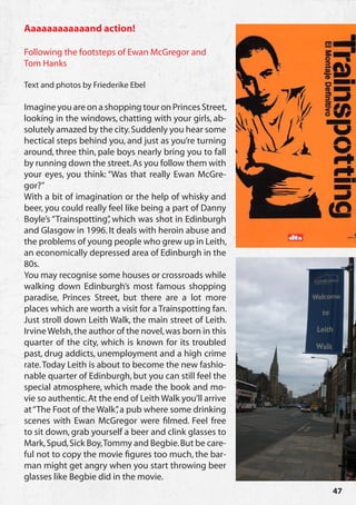 Aaaaaaaaaaaand action!

Following the footsteps of Ewan McGregor and
Tom Hanks

Text and photos by Friederike Ebel

Imagine you are on a shopping tour on Princes Street,
looking in the windows, chatting with your girls, ab-
solutely amazed by the city. Suddenly you hear some
hectical steps behind you, and just as you’re turning
around, three thin, pale boys nearly bring you to fall
by running down the street. As you follow them with
your eyes, you think: “Was that really Ewan McGre-
gor?”
With a bit of imagination or the help of whisky and
beer, you could really feel like being a part of Danny
Boyle’s “Trainspotting” which was shot in Edinburgh
                       ,
and Glasgow in 1996. It deals with heroin abuse and
the problems of young people who grew up in Leith,
an economically depressed area of Edinburgh in the
80s.
You may recognise some houses or crossroads while
walking down Edinburgh’s most famous shopping
paradise, Princes Street, but there are a lot more
places which are worth a visit for a Trainspotting fan.
Just stroll down Leith Walk, the main street of Leith.
Irvine Welsh, the author of the novel, was born in this
quarter of the city, which is known for its troubled
past, drug addicts, unemployment and a high crime
rate. Today Leith is about to become the new fashio-
nable quarter of Edinburgh, but you can still feel the
special atmosphere, which made the book and mo-
vie so authentic. At the end of Leith Walk you’ll arrive
at “The Foot of the Walk” a pub where some drinking
                          ,
scenes with Ewan McGregor were filmed. Feel free
to sit down, grab yourself a beer and clink glasses to
Mark, Spud, Sick Boy, Tommy and Begbie. But be care-
ful not to copy the movie figures too much, the bar-
man might get angry when you start throwing beer
glasses like Begbie did in the movie.
                                                           47
 