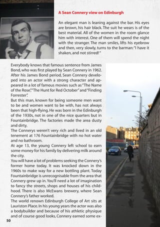 A Sean Connery view on Edinburgh

                                 An elegant man is leaning against the bar. His eyes
                                 are brown, his hair black. The suit he wears is of the
                                 best material. All of the women in the room glance
                                 him with interest. One of them will spend the night
                                 with the stranger. The man smiles, lifts his eyebrow
                                 and then, very slowly, turns to the barman: “I have it
                                 shaken, and not stirred! “

     Everybody knows that famous sentence from James
     Bond, who was first played by Sean Connery in 1962.
     After his James Bond period, Sean Connery develo-
     ped into an actor with a strong character and ap-
     peared in a lot of famous movies such as “The Name
     of the Rose”“The Hunt for Red October” and “Finding
                 ,
     Forrester”.
     But this man, known for being someone men want
     to be and women want to be with, has not always
     been that high-flying. He was born in the Edinburgh
     of the 1930s, not in one of the nice quarters but in
     Fountainbridge. The factories made the area dusty
     and dirty.
     The Connerys weren’t very rich and lived in an old
     tenement at 176 Fountainbridge with no hot water
     and no bathroom.
     At age 13, the young Connery left school to earn
     some money for his family by delivering milk around
     the city.
     You will have a lot of problems seeking the Connery’s
     former home today. It was knocked down in the
     1960s to make way for a new bottling plant. Today
     Fountainbridge is unrecognisable from the area that
     Connery grew up in. You’ll need a lot of imagination
     to fancy the streets, shops and houses of his child-
     hood. There is also McEwans brewery, where Sean
     Connery’s father worked.
     The world renown Edinburgh College of Art sits at
     Lauriston Place. In his young years the actor was also
     a bodybuilder and because of his athletic physique
     and of course good looks, Connery earned some ex-
50
 