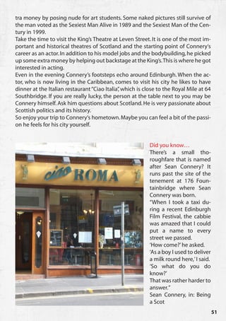 tra money by posing nude for art students. Some naked pictures still survive of
the man voted as the Sexiest Man Alive in 1989 and the Sexiest Man of the Cen-
tury in 1999.
Take the time to visit the King’s Theatre at Leven Street. It is one of the most im-
portant and historical theatres of Scotland and the starting point of Connery‘s
career as an actor. In addition to his model jobs and the bodybuilding, he picked
up some extra money by helping out backstage at the King’s. This is where he got
interested in acting.
Even in the evening Connery’s footsteps echo around Edinburgh. When the ac-
tor, who is now living in the Caribbean, comes to visit his city he likes to have
dinner at the Italian restaurant “Ciao Italia” which is close to the Royal Mile at 64
                                             ,
Southbridge. If you are really lucky, the person at the table next to you may be
Connery himself. Ask him questions about Scotland. He is very passionate about
Scottish politics and its history.
So enjoy your trip to Connery‘s hometown. Maybe you can feel a bit of the passi-
on he feels for his city yourself.


                                                          Did you know…
                                                          There’s a small tho-
                                                          roughfare that is named
                                                          after Sean Connery? It
                                                          runs past the site of the
                                                          tenement at 176 Foun-
                                                          tainbridge where Sean
                                                          Connery was born.
                                                          “When I took a taxi du-
                                                          ring a recent Edinburgh
                                                          Film Festival, the cabbie
                                                          was amazed that I could
                                                          put a name to every
                                                          street we passed.
                                                          ‘How come?’ he asked.
                                                          ‘As a boy I used to deliver
                                                          a milk round here,’ I said.
                                                          ‘So what do you do
                                                          know?’
                                                          That was rather harder to
                                                          answer.”
                                                          Sean Connery, in: Being
                                                          a Scot
                                                                                        51
 