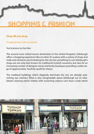 Shopping & Fashion
     Shop till you drop

     Shopping that suits everyone!

     Text & photos by Desi Ilker

     The second most visited tourist destination in the United Kingdom, Edinburgh
     offers a shopping experience like no other. It’s a place with a variety of shops and
     malls and whatever you’re looking for, the city has something to suit. Edinburgh’s
     shops are not only best known for traditional Scottish souvenirs, but also for an
     increasing number of designer stores and funky boutiques providing a wide ran-
     ge of opportunities. You’ll be spoilt for choice.

     The medieval buildings which elegantly dominate the city are already asto-
     nishing eye catchers. What is also recognizable about Edinburgh are its inha-
     bitants wearing stylish clothes with screaming colours. Let’s have a look which




52
 