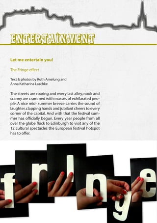 Entertainment
 Let me entertain you!

 The Fringe effect

 Text & photos by Ruth Amelung and
 Anna Katharina Laschke

 The streets are roaring and every last alley, nook and
 cranny are crammed with masses of exhilarated peo-
 ple. A nice mid- summer breeze carries the sound of
 laughter, clapping hands and jubilant cheers to every
 corner of the capital. And with that the festival sum-
 mer has officially begun. Every year people from all
 over the globe flock to Edinburgh to visit any of the
 12 cultural spectacles the European festival hotspot
 has to offer.




60
 