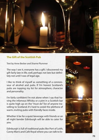 The Gift of the Scottish Pub

Text by Anne Becker and Sharne Plummer

The way I see it, everyone has a gift. I discovered my
gift fairly late in life, well, perhaps not late but defini-
tely not until I was of legal age.

I like to think of myself as something of a connois-
seur of alcohol and pubs. If I’m honest Scotland’s
pubs are topping my list for atmosphere, character
and personality.

I’m fairly confident I’m not alone when I say that ha-
ving the infamous Whisky or a pint in a Scottish bar
is quite high up on the “must do” list of anyone tra-
velling to Scotland. It’s hard to avoid the plethora of
warm, inviting pubs with friendly faces inside.

Whether it be for a quiet beverage with friends or an
all night bender Edinburgh will be able to cater for
you.

Edinburgh is full of traditional pubs like Port of Leith,
Canny Man’s and Café Royal where you can talk to lo-
                                                               75
 