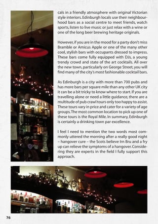 cals in a friendly atmosphere with original Victorian
     style interiors. Edinburgh locals use their neighbour-
     hood bars as a social centre to meet friends, watch
     sports, listen to live music or just relax with a wine or
     one of the long beer brewing heritage originals.

     However, if you are in the mood for a party don’t miss
     Bramble or Amicus Apple or one of the many other
     cool, stylish bars with occupants dressed to impress.
     These bars come fully equipped with DJs, a young
     trendy crowd and state of the art cocktails. All over
     the new town, particularly on George Street, you will
     find many of the city’s most fashionable cocktail bars.

     As Edinburgh is a city with more than 700 pubs and
     has more bars per square mile than any other UK city
     it can be a bit tricky to know where to start. If you are
     travelling alone or need a little guidance, there are a
     multitude of pub crawl tours only too happy to assist.
     These tours vary in price and cater for a variety of age
     groups. The most common location to pick up one of
     these tours is the Royal Mile. In summary, Edinburgh
     is certainly a drinking town par excellence.

     I feel I need to mention the two words most com-
     monly uttered the morning after a really good night
     – hangover cure – the Scots believe Irn Bru and a fry
     up can relieve the symptoms of a hangover. Conside-
     ring they are experts in the field I fully support this
     approach.




76
 