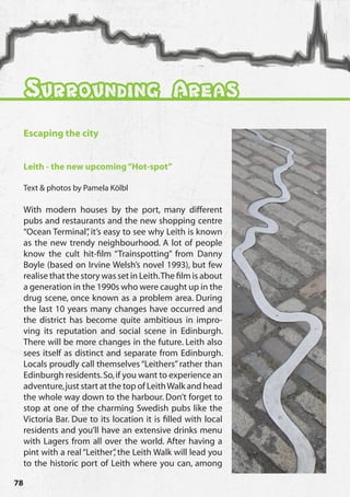 Surrounding Areas
     Escaping the city


     Leith - the new upcoming “Hot-spot”

     Text & photos by Pamela Kölbl

     With modern houses by the port, many different
     pubs and restaurants and the new shopping centre
     “Ocean Terminal” it’s easy to see why Leith is known
                        ,
     as the new trendy neighbourhood. A lot of people
     know the cult hit-film “Trainspotting” from Danny
     Boyle (based on Irvine Welsh’s novel 1993), but few
     realise that the story was set in Leith. The film is about
     a generation in the 1990s who were caught up in the
     drug scene, once known as a problem area. During
     the last 10 years many changes have occurred and
     the district has become quite ambitious in impro-
     ving its reputation and social scene in Edinburgh.
     There will be more changes in the future. Leith also
     sees itself as distinct and separate from Edinburgh.
     Locals proudly call themselves “Leithers” rather than
     Edinburgh residents. So, if you want to experience an
     adventure, just start at the top of Leith Walk and head
     the whole way down to the harbour. Don’t forget to
     stop at one of the charming Swedish pubs like the
     Victoria Bar. Due to its location it is filled with local
     residents and you’ll have an extensive drinks menu
     with Lagers from all over the world. After having a
     pint with a real “Leither” the Leith Walk will lead you
                               ,
     to the historic port of Leith where you can, among

78
 
