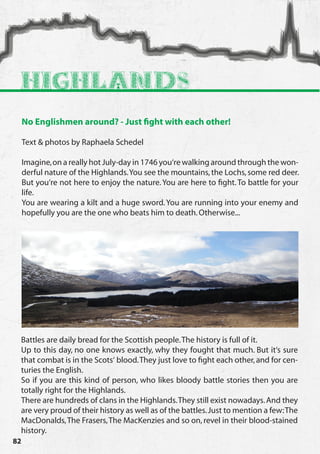 Highlands
     No Englishmen around? - Just fight with each other!

     Text & photos by Raphaela Schedel

     Imagine, on a really hot July-day in 1746 you‘re walking around through the won-
     derful nature of the Highlands. You see the mountains, the Lochs, some red deer.
     But you‘re not here to enjoy the nature. You are here to fight. To battle for your
     life.
     You are wearing a kilt and a huge sword. You are running into your enemy and
     hopefully you are the one who beats him to death. Otherwise...




 Battles are daily bread for the Scottish people. The history is full of it.
 Up to this day, no one knows exactly, why they fought that much. But it‘s sure
 that combat is in the Scots‘ blood. They just love to fight each other, and for cen-
 turies the English.
 So if you are this kind of person, who likes bloody battle stories then you are
 totally right for the Highlands.
 There are hundreds of clans in the Highlands. They still exist nowadays. And they
 are very proud of their history as well as of the battles. Just to mention a few: The
 MacDonalds, The Frasers, The MacKenzies and so on, revel in their blood-stained
 history.
82
 
